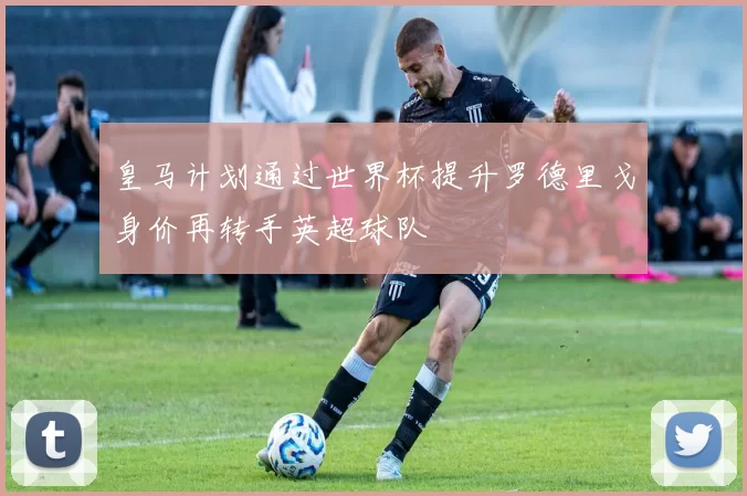 皇马计划通过世界杯提升罗德里戈身价再转手英超球队