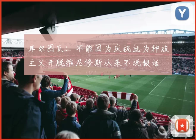 库尔图瓦：不能因为庆祝就为种族主义开脱维尼修斯从来不说假话
