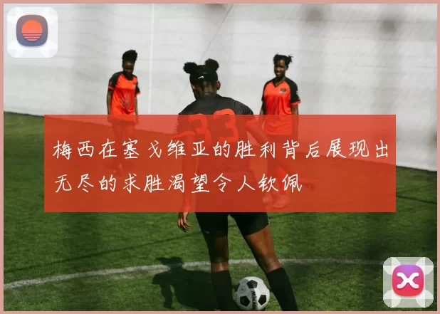 梅西在塞戈维亚的胜利背后展现出无尽的求胜渴望令人钦佩