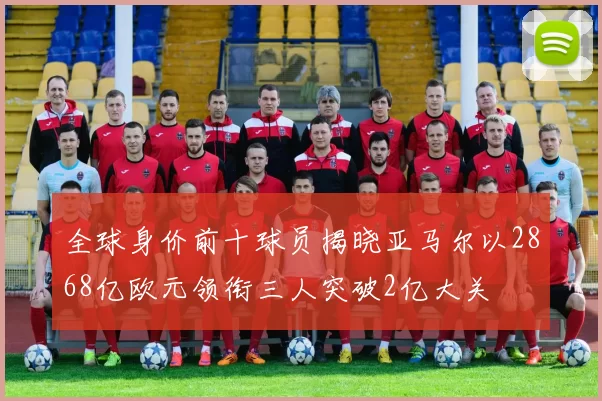 全球身价前十球员揭晓亚马尔以2868亿欧元领衔三人突破2亿大关