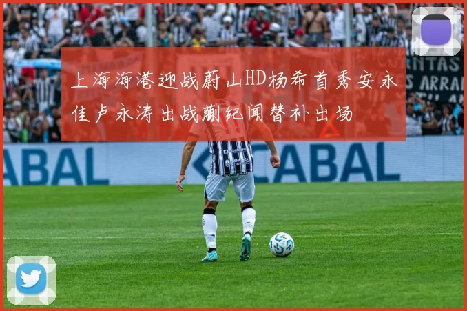 上海海港迎战蔚山HD杨希首秀安永佳卢永涛出战蒯纪闻替补出场