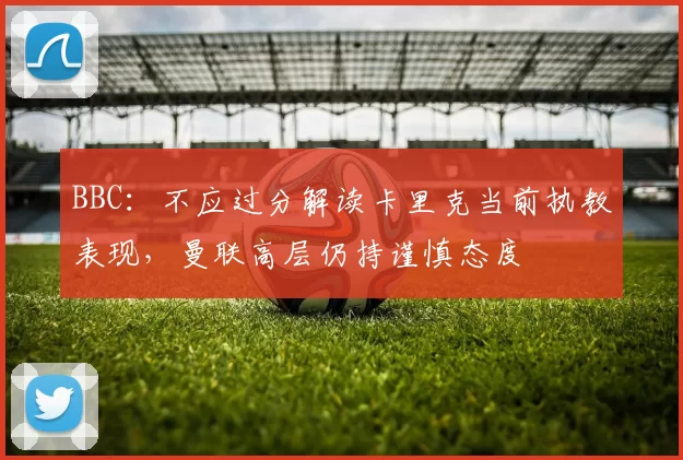 BBC：不应过分解读卡里克当前执教表现，曼联高层仍持谨慎态度
