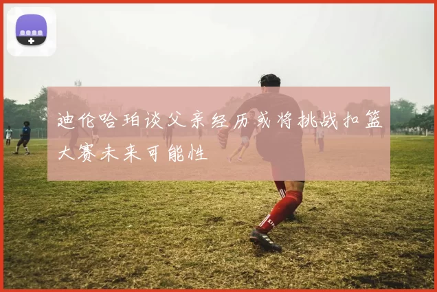 迪伦哈珀谈父亲经历或将挑战扣篮大赛未来可能性