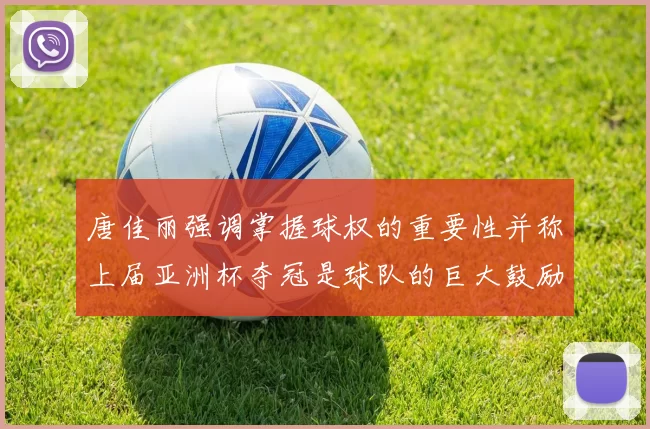 唐佳丽强调掌握球权的重要性并称上届亚洲杯夺冠是球队的巨大鼓励