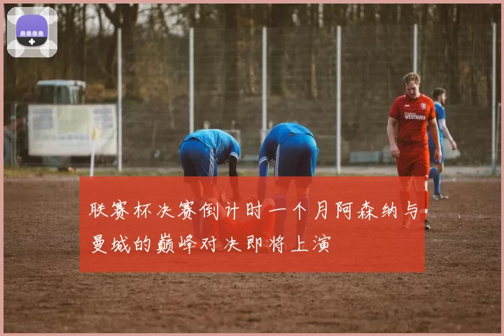 联赛杯决赛倒计时一个月阿森纳与曼城的巅峰对决即将上演