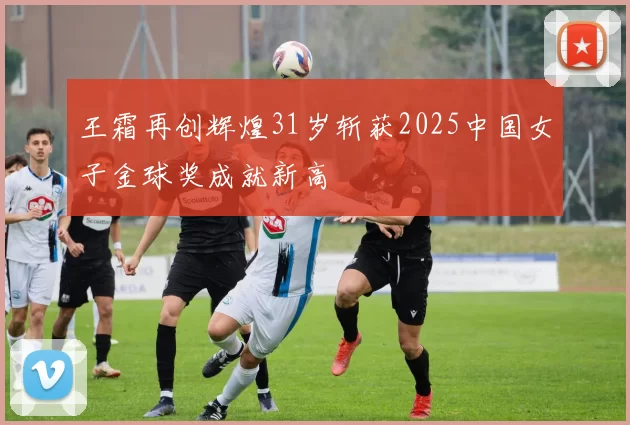 王霜再创辉煌31岁斩获2025中国女子金球奖成就新高