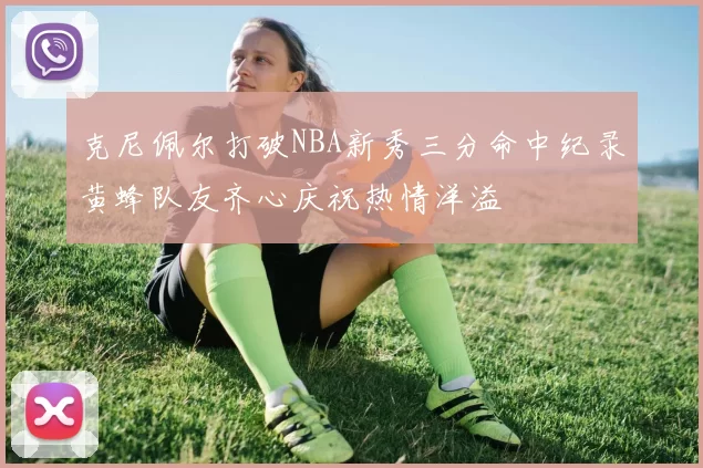 克尼佩尔打破NBA新秀三分命中纪录黄蜂队友齐心庆祝热情洋溢