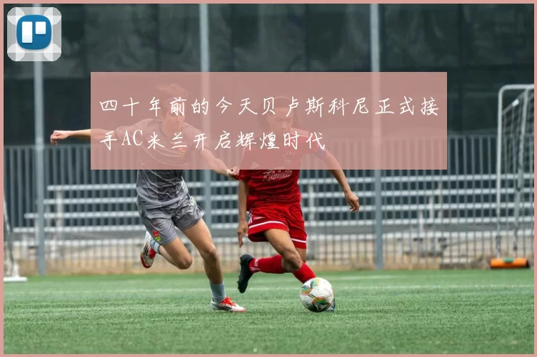四十年前的今天贝卢斯科尼正式接手AC米兰开启辉煌时代