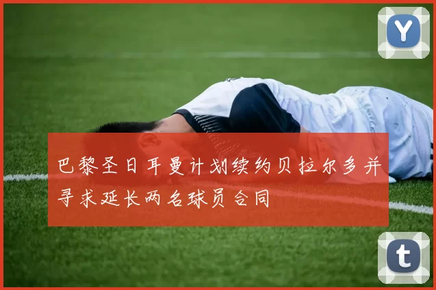 巴黎圣日耳曼计划续约贝拉尔多并寻求延长两名球员合同