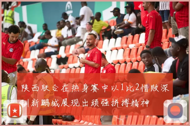 陕西联合在热身赛中以1比2惜败深圳新鹏城展现出顽强拼搏精神