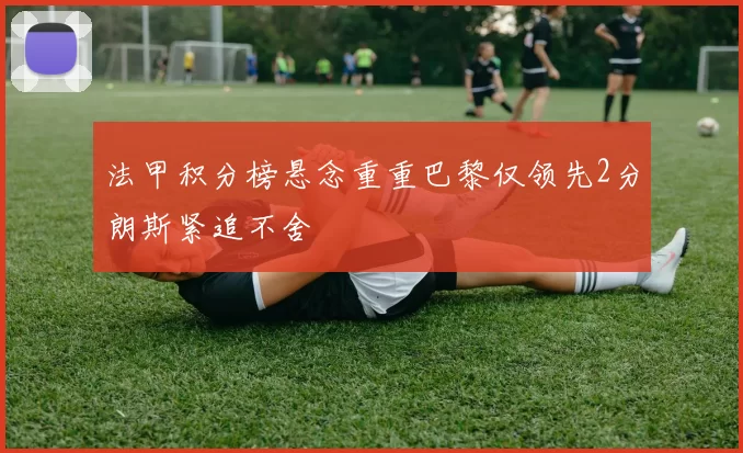 法甲积分榜悬念重重巴黎仅领先2分朗斯紧追不舍