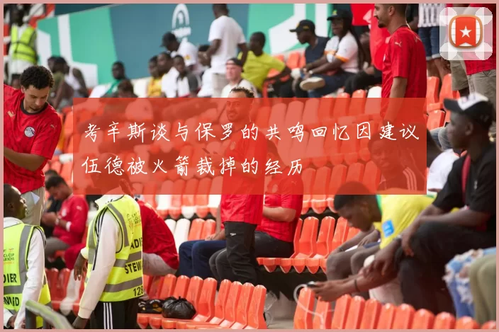考辛斯谈与保罗的共鸣回忆因建议伍德被火箭裁掉的经历