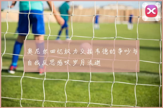 奥尼尔回忆权力交接韦德的争吵与自我反思感叹岁月流逝
