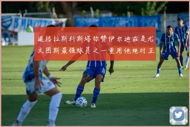 道格拉斯科斯塔称赞伊尔迪兹是尤文图斯最强球员之一重用他绝对正确