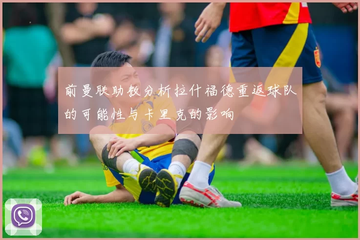 前曼联助教分析拉什福德重返球队的可能性与卡里克的影响
