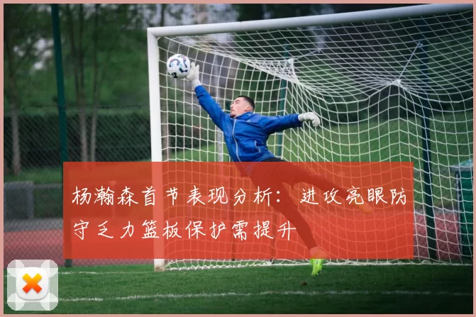 杨瀚森首节表现分析：进攻亮眼防守乏力篮板保护需提升