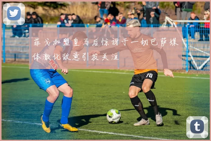 菲戈加盟皇马后惊讶于一切巴萨媒体激化敌意引发关注