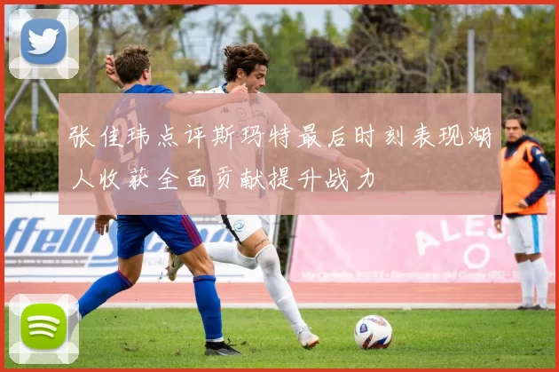张佳玮点评斯玛特最后时刻表现湖人收获全面贡献提升战力