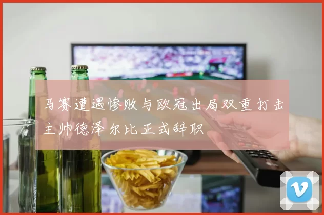 马赛遭遇惨败与欧冠出局双重打击主帅德泽尔比正式辞职