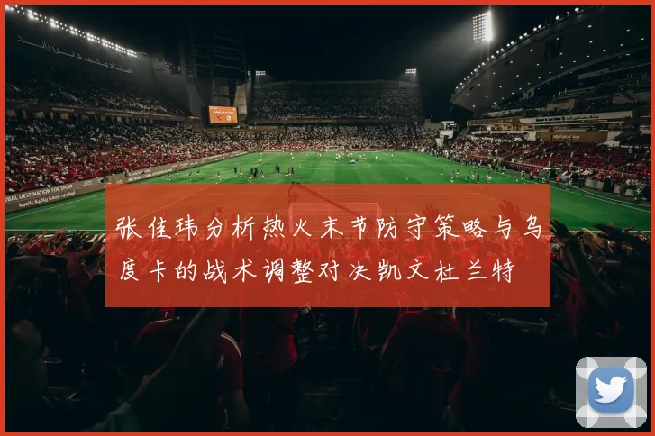 张佳玮分析热火末节防守策略与乌度卡的战术调整对决凯文杜兰特