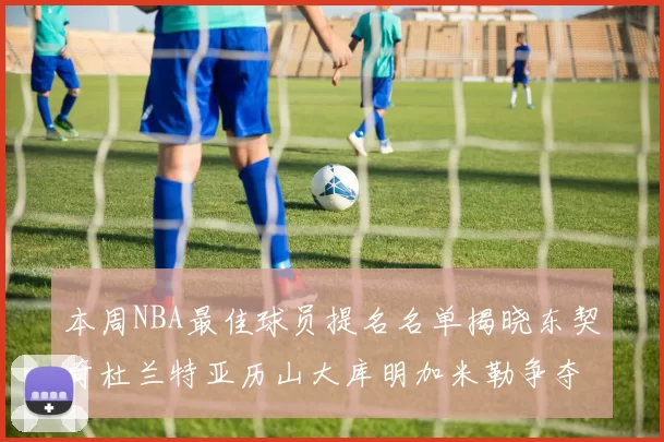 本周NBA最佳球员提名名单揭晓东契奇杜兰特亚历山大库明加米勒争夺荣誉